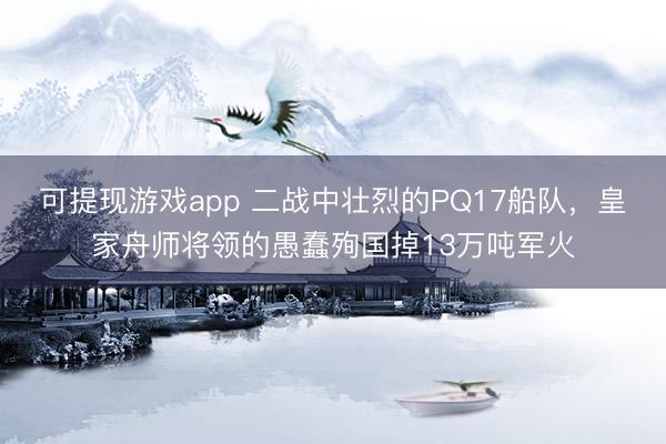 可提现游戏app 二战中壮烈的PQ17船队，皇家舟师将领的愚蠢殉国掉13万吨军火