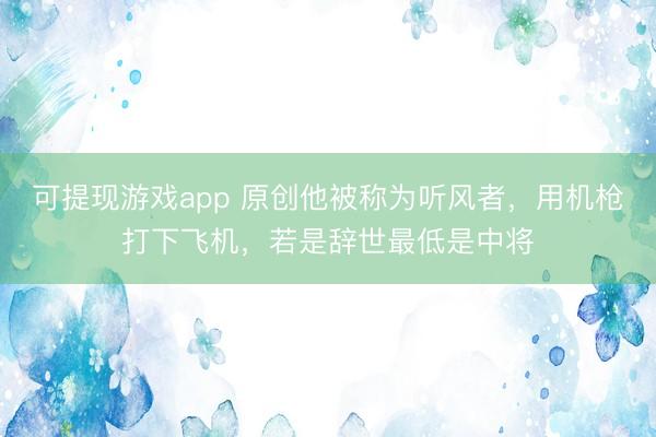 可提现游戏app 原创他被称为听风者,用机枪打下飞机,若是辞世最低是中将