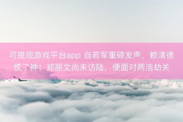 可提现游戏平台app 自若军重磅发声，赖清德慌了神！郑丽文尚未访陆，便面对两浩劫关