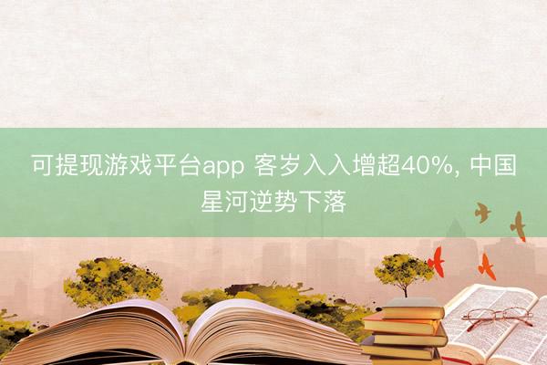 可提现游戏平台app 客岁入入增超40%, 中国星河逆势下落