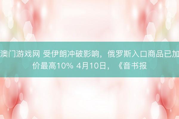 澳门游戏网 受伊朗冲破影响，俄罗斯入口商品已加价最高10% 4月10日，《音书报