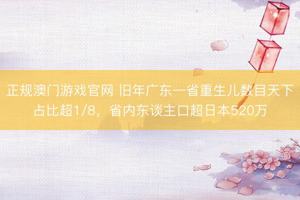 正规澳门游戏官网 旧年广东一省重生儿数目天下占比超1/8,省内东谈主口超日本520万