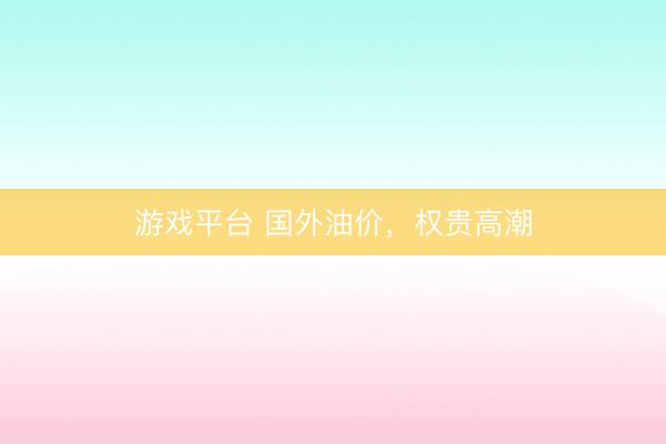 游戏平台 国外油价，权贵高潮