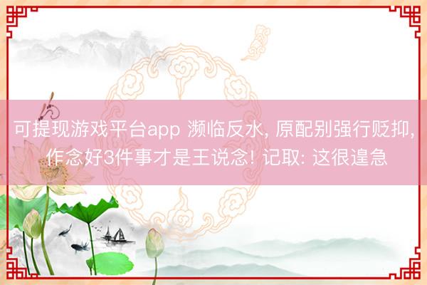 可提现游戏平台app 濒临反水, 原配别强行贬抑, 作念好3件事才是王说念! 记取: 这很遑急