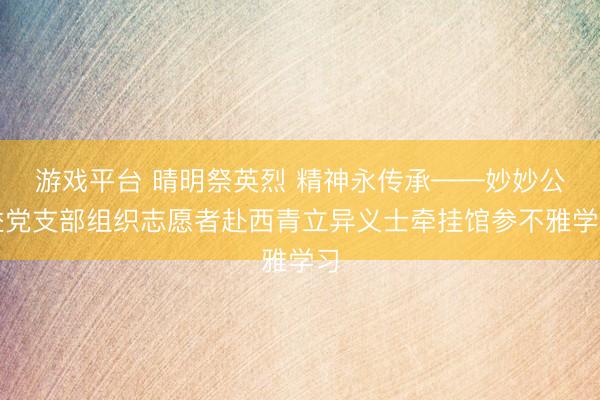 游戏平台 晴明祭英烈 精神永传承——妙妙公益党支部组织志愿者赴西青立异义士牵挂馆参不雅学习