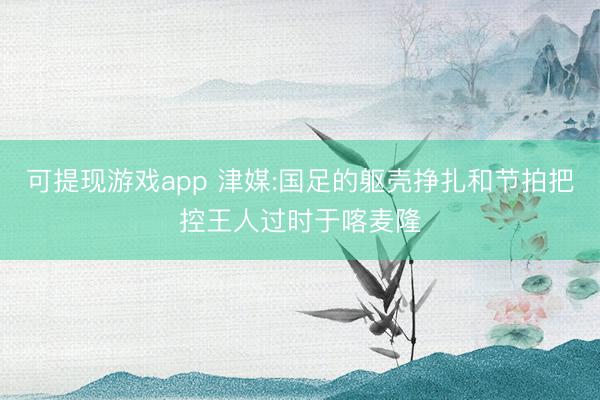 可提现游戏app 津媒:国足的躯壳挣扎和节拍把控王人过时于喀麦隆