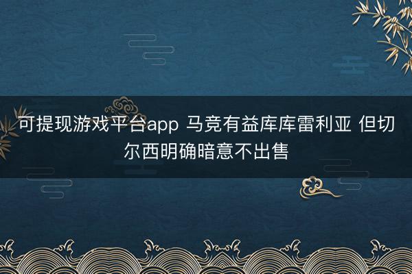 可提现游戏平台app 马竞有益库库雷利亚 但切尔西明确暗意不出售