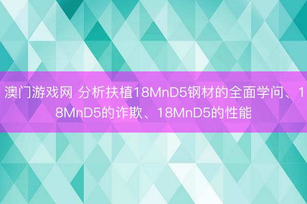 澳门游戏网 分析扶植18MnD5钢材的全面学问、18MnD5的诈欺、18MnD5的性能