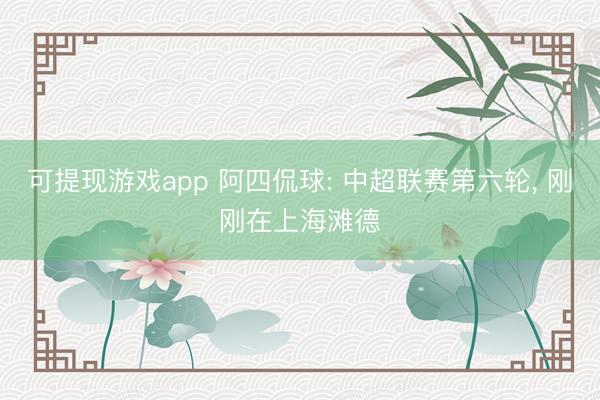 可提现游戏app 阿四侃球: 中超联赛第六轮， 刚刚在上海滩德