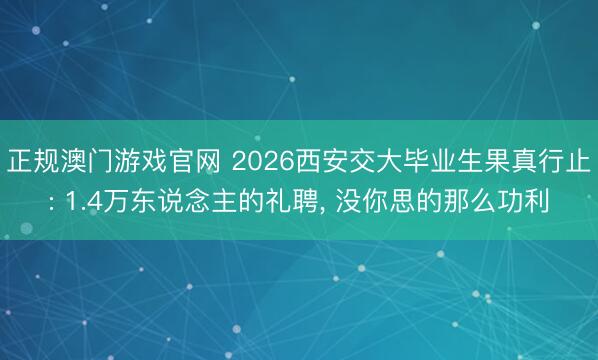 正规澳门游戏官网 2026西安交大毕业生果真行止: 1.4万东说念主的礼聘, 没你思的那么功利