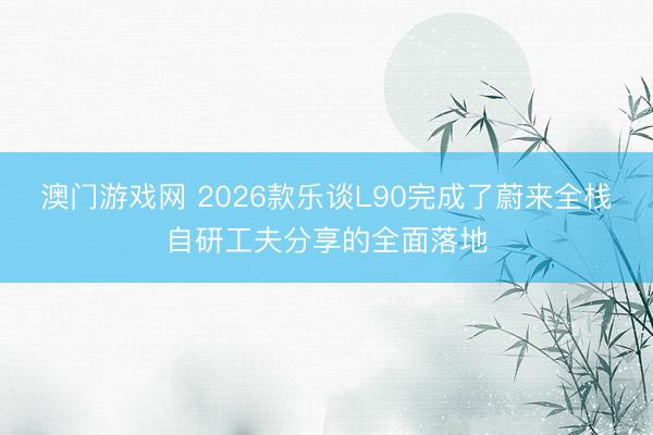 澳门游戏网 2026款乐谈L90完成了蔚来全栈自研工夫分享的全面落地