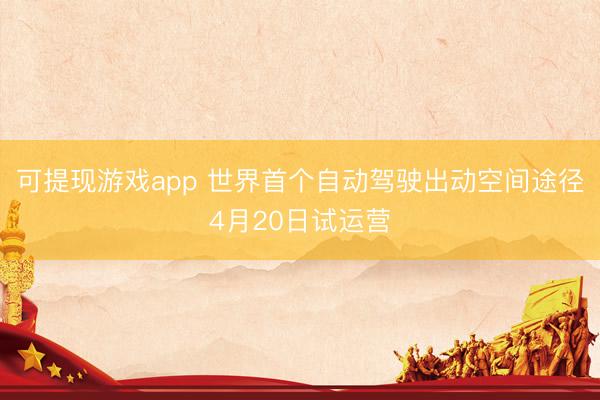 可提现游戏app 世界首个自动驾驶出动空间途径4月20日试运营