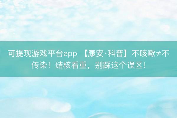 可提现游戏平台app 【康安·科普】不咳嗽≠不传染！结核看重，别踩这个误区！