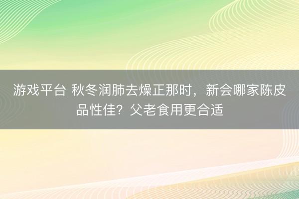 游戏平台 秋冬润肺去燥正那时,新会哪家陈皮品性佳?父老食用更合适