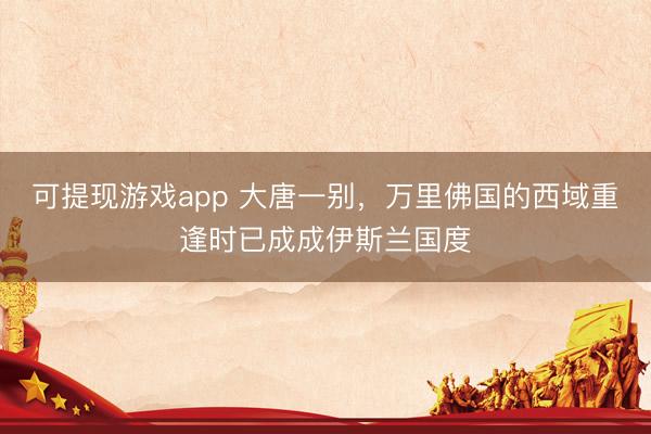 可提现游戏app 大唐一别,万里佛国的西域重逢时已成成伊斯兰国度