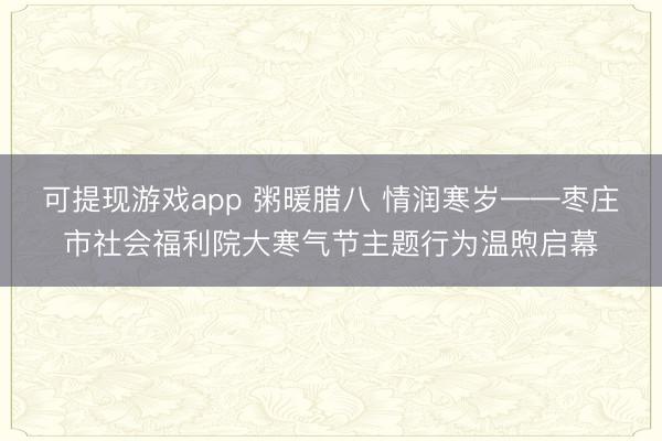 可提现游戏app 粥暖腊八 情润寒岁——枣庄市社会福利院大寒气节主题行为温煦启幕