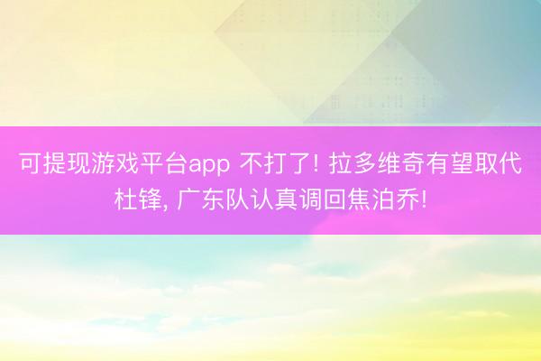 可提现游戏平台app 不打了! 拉多维奇有望取代杜锋， 广东队认真调回焦泊乔!