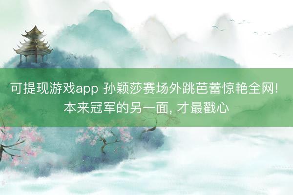 可提现游戏app 孙颖莎赛场外跳芭蕾惊艳全网! 本来冠军的另一面， 才最戳心