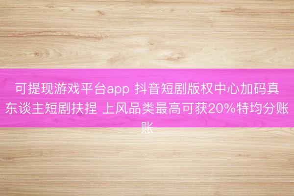 可提现游戏平台app 抖音短剧版权中心加码真东谈主短剧扶捏 上风品类最高可获20%特均分账