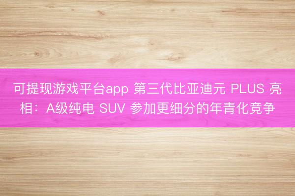 可提现游戏平台app 第三代比亚迪元 PLUS 亮相：A级纯电 SUV 参加更细分的年青化竞争