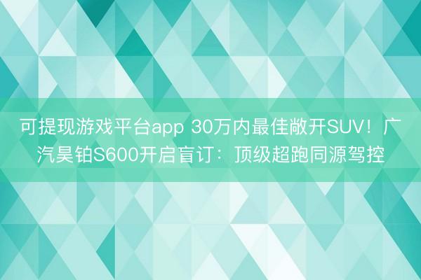 可提现游戏平台app 30万内最佳敞开SUV！广汽昊铂S600开启盲订：顶级超跑同源驾控