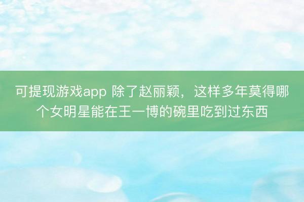 可提现游戏app 除了赵丽颖，这样多年莫得哪个女明星能在王一博的碗里吃到过东西