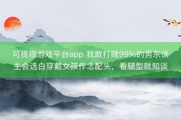 可提现游戏平台app 我敢打赌99%的男东谈主会选白穿戴女孩作念配头，<a href=
