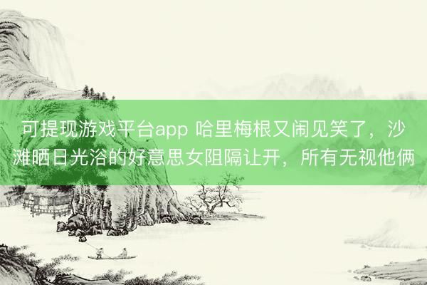 可提现游戏平台app 哈里梅根又闹见笑了，沙滩晒日光浴的好意思女阻隔让开，所有无视他俩
