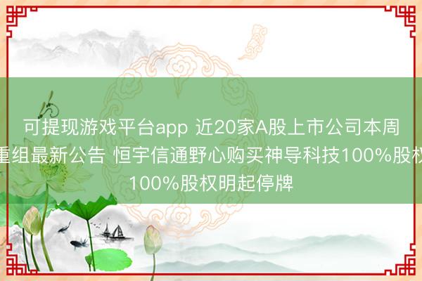 可提现游戏平台app 近20家A股上市公司本周线路并购重组最新公告 恒宇信通野心购买神导科技100%股权明起停牌