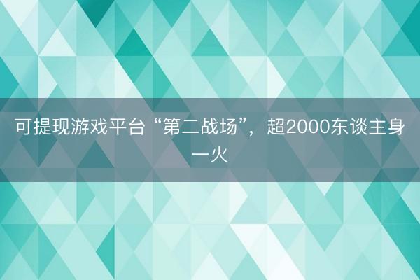 可提现游戏平台 “第二战场”，超2000东谈主身一火