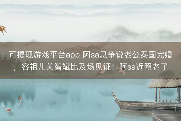 可提现游戏平台app 阿sa息争说老公泰国完婚，容祖儿关智斌比及场见证！阿sa近照老了