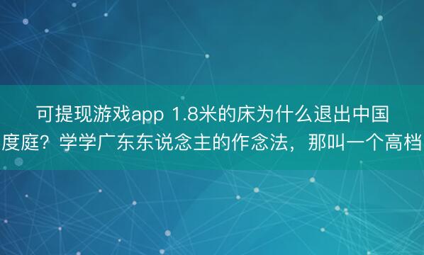 可提现游戏app 1.8米的床为什么退出中国度庭？学学广东东说念主的作念法，那叫一个高档