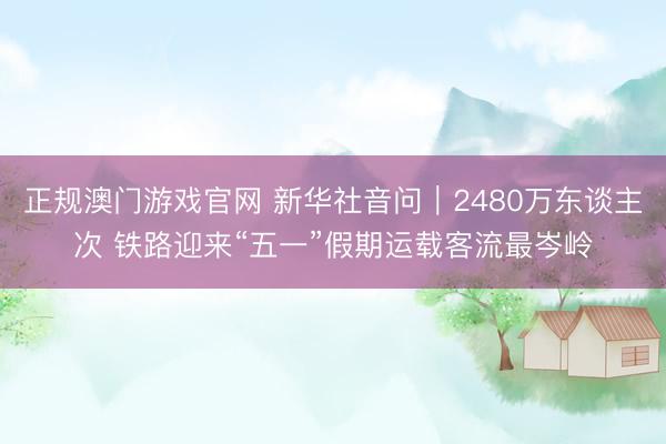 正规澳门游戏官网 新华社音问｜2480万东谈主次 铁路迎来“五一”假期运载客流最岑岭