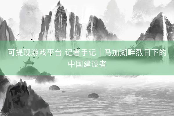 可提现游戏平台 记者手记｜马加湖畔烈日下的中国建设者