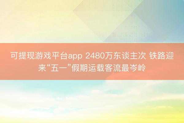 可提现游戏平台app 2480万东谈主次 铁路迎来“五一”假期运载客流最岑岭