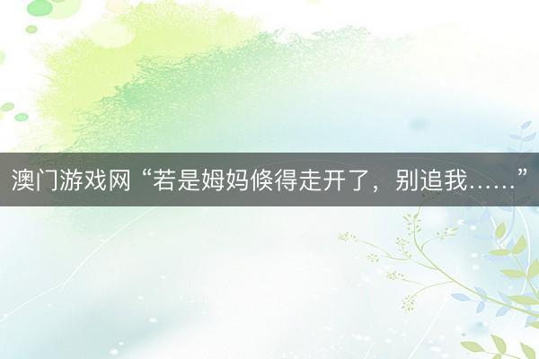 澳门游戏网 “若是姆妈倏得走开了，别追我……”