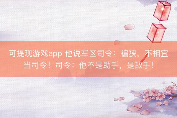 可提现游戏app 他说军区司令：褊狭，不相宜当司令！司令：他不是助手，是敌手！