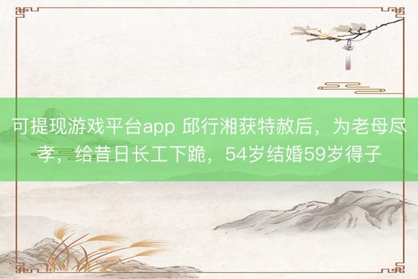 可提现游戏平台app 邱行湘获特赦后，为老母尽孝，给昔日长工下跪，54岁结婚59岁得子