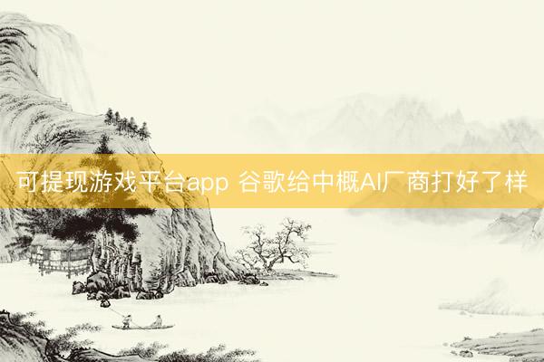 可提现游戏平台app 谷歌给中概AI厂商打好了样