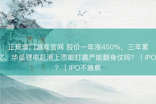 正规澳门游戏官网 股价一年涨450%，三年累亏超2亿，华盛锂电赴港上市能打赢产能翻身仗吗？｜IPO不雅察