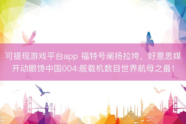 可提现游戏平台app 福特号阐扬拉垮，好意思媒开动眼馋中国004:舰载机数目世界航母之最！