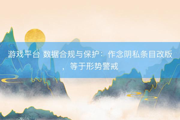 游戏平台 数据合规与保护：作念阴私条目改版，等于形势警戒