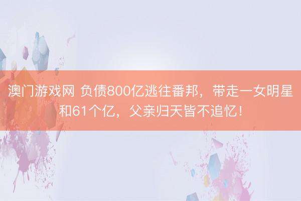 澳门游戏网 负债800亿逃往番邦，带走一女明星和61个亿，父亲归天皆不追忆！