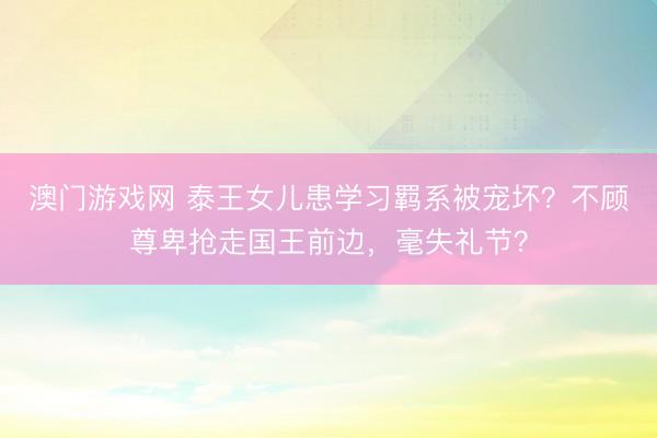 澳门游戏网 泰王女儿患学习羁系被宠坏？不顾尊卑抢走国王前边，毫失礼节？