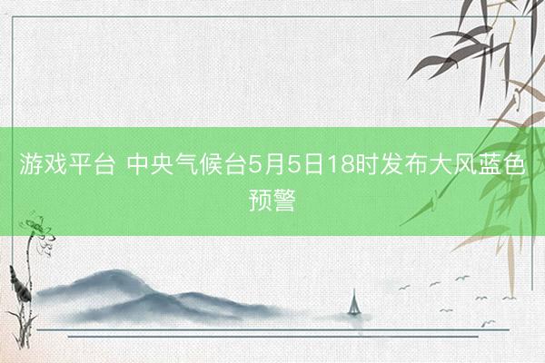 游戏平台 中央气候台5月5日18时发布大风蓝色预警