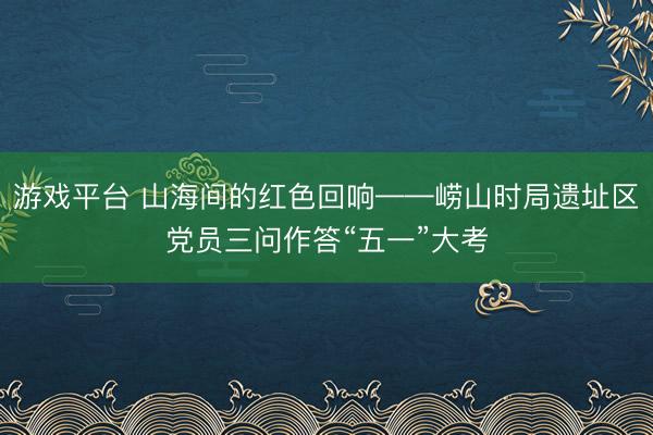 游戏平台 山海间的红色回响——崂山时局遗址区党员三问作答“五一”大考