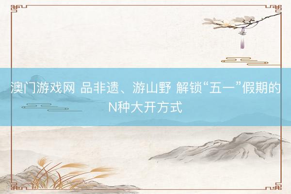 澳门游戏网 品非遗、游山野 解锁“五一”假期的N种大开方式