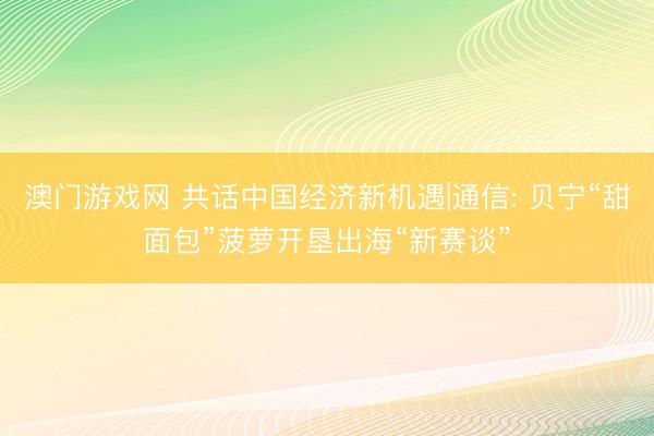 澳门游戏网 共话中国经济新机遇|通信: 贝宁“甜面包”菠萝开垦出海“新赛谈”