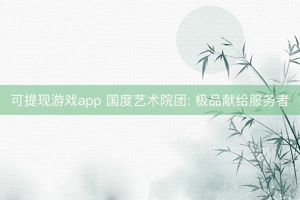 可提现游戏app 国度艺术院团: 极品献给服务者