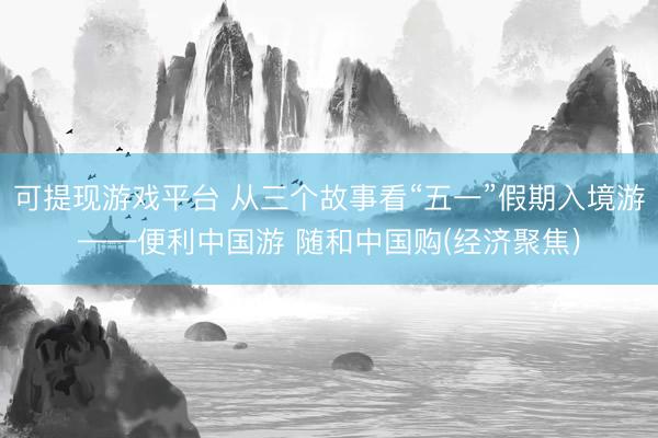 可提现游戏平台 从三个故事看“五一”假期入境游——便利中国游 随和中国购(经济聚焦)